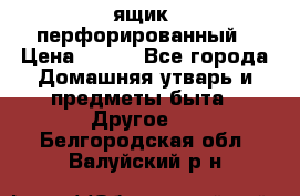ящик  перфорированный › Цена ­ 250 - Все города Домашняя утварь и предметы быта » Другое   . Белгородская обл.,Валуйский р-н